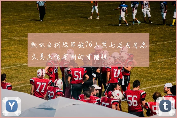 凯记分析绿军被76人黑七后或考虑交易杰伦布朗的可能性