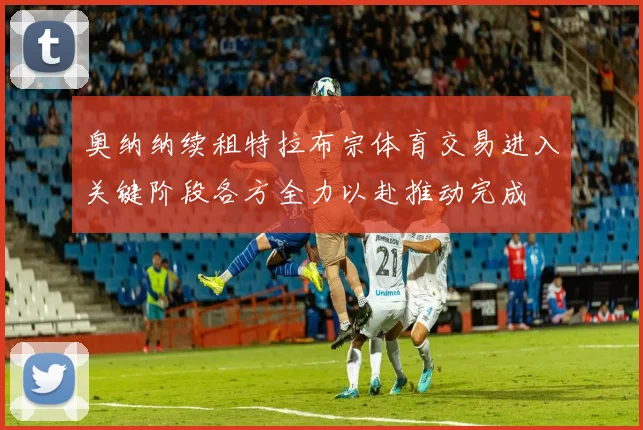 奥纳纳续租特拉布宗体育交易进入关键阶段各方全力以赴推动完成