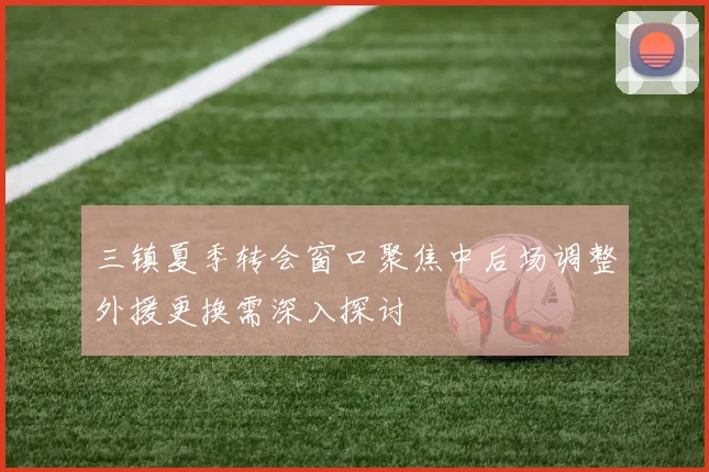 三镇夏季转会窗口聚焦中后场调整外援更换需深入探讨