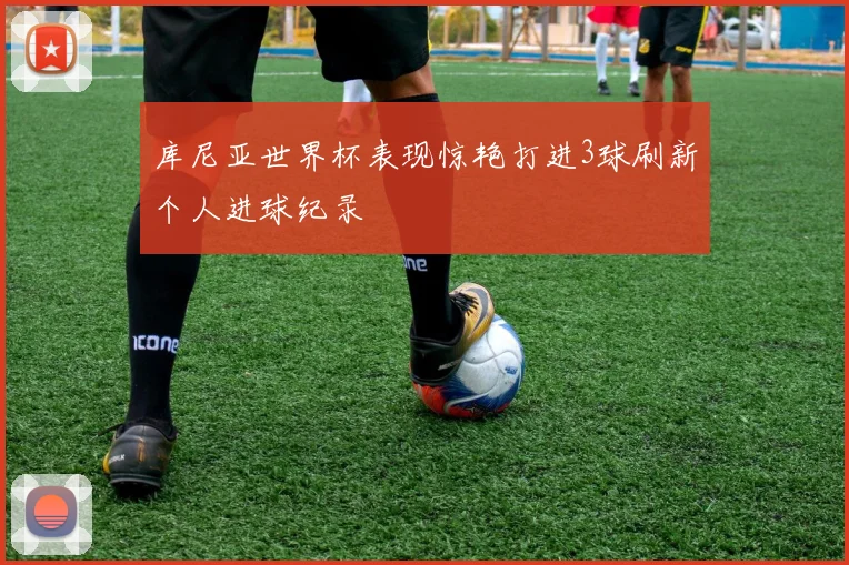 库尼亚世界杯表现惊艳打进3球刷新个人进球纪录