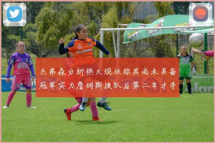 杰弗森分析热火现状称其尚未具备冠军实力詹姆斯换队后第二年才夺冠