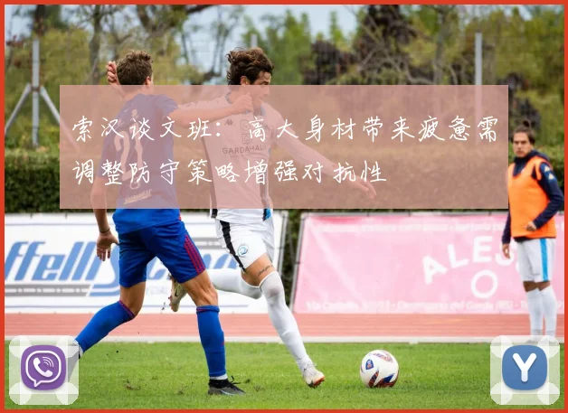 索汉谈文班：高大身材带来疲惫需调整防守策略增强对抗性