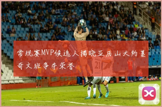 常规赛MVP候选人揭晓亚历山大约基奇文班争夺荣誉
