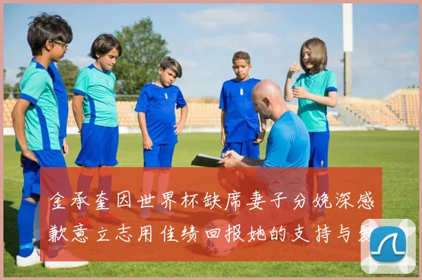 金承奎因世界杯缺席妻子分娩深感歉意立志用佳绩回报她的支持与爱