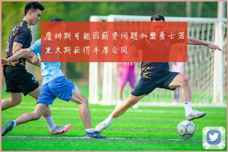詹姆斯可能因薪资问题加盟勇士若里夫斯获得丰厚合同