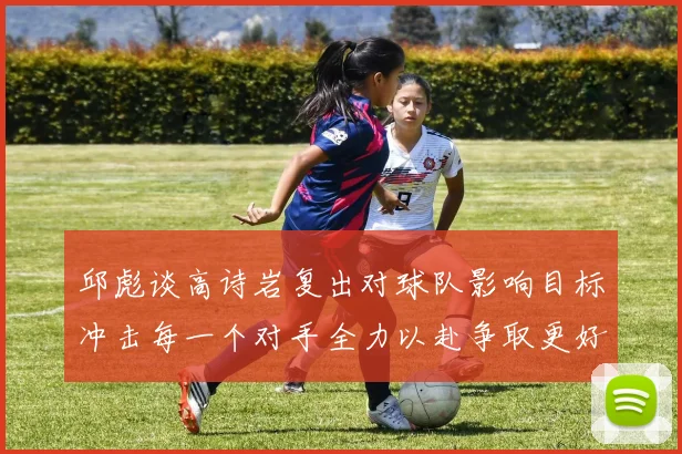 邱彪谈高诗岩复出对球队影响目标冲击每一个对手全力以赴争取更好成绩