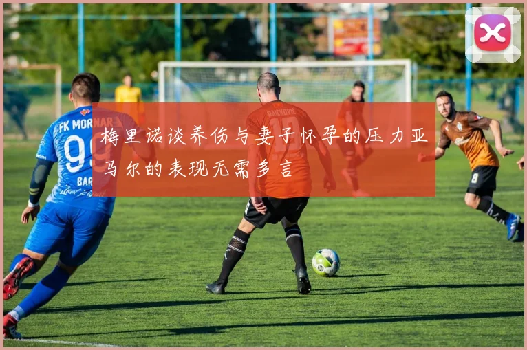 梅里诺谈养伤与妻子怀孕的压力亚马尔的表现无需多言