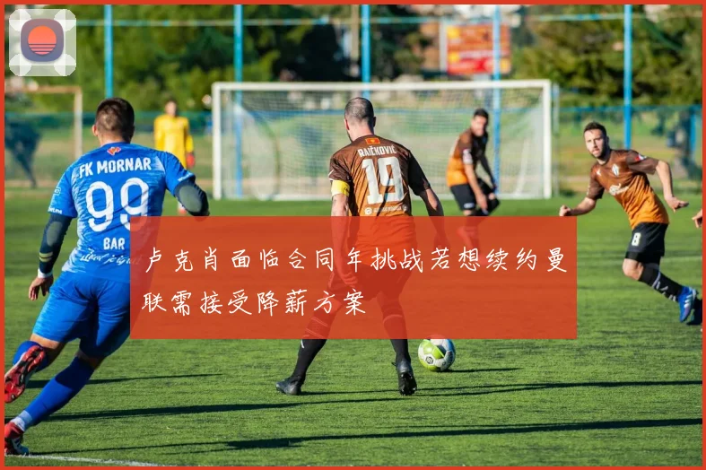 卢克肖面临合同年挑战若想续约曼联需接受降薪方案