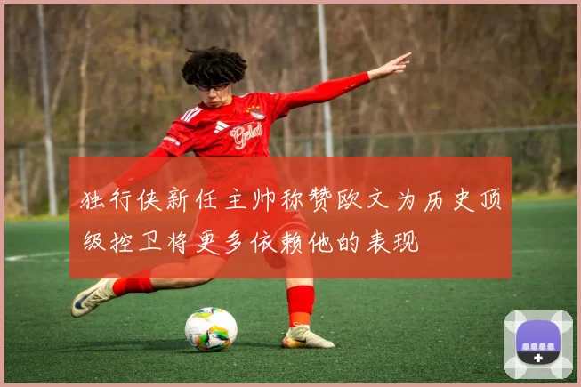独行侠新任主帅称赞欧文为历史顶级控卫将更多依赖他的表现