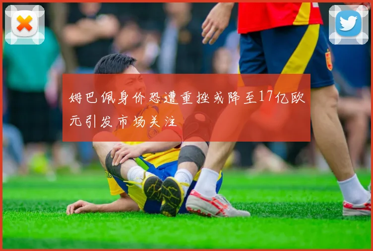 姆巴佩身价恐遭重挫或降至17亿欧元引发市场关注