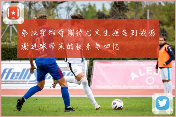 弗拉霍维奇期待尤文生涯告别战感谢进球带来的快乐与回忆