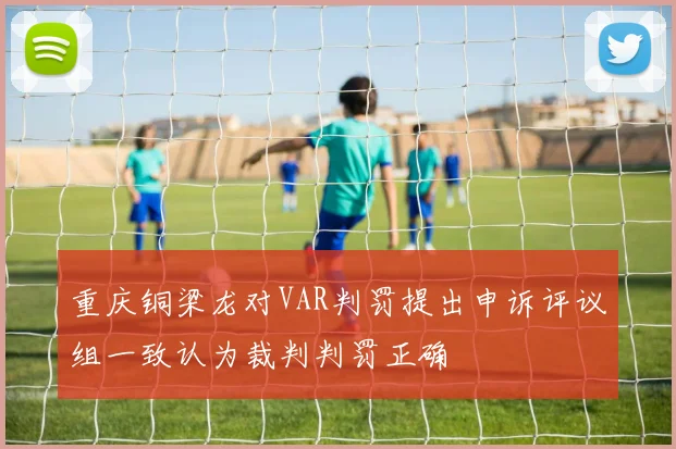 重庆铜梁龙对VAR判罚提出申诉评议组一致认为裁判判罚正确