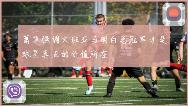 萧华强调文班亚马明白总冠军才是球员真正的价值所在