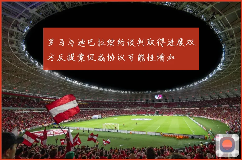 罗马与迪巴拉续约谈判取得进展双方反提案促成协议可能性增加